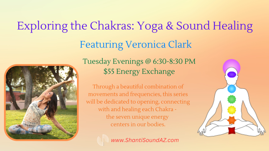Exploring the Chakras: Yoga & Sound Healing Featuring Veronica Clark Tuesday Evenings @ 6:30-8:30 PM $55 Energy Exchange Through a beautiful combination of movements and frequencies, this series will be dedicated to opening, connecting with and healing each Chakra - the seven unique energy centers in our bodies. www.ShantiSoundAZ.com