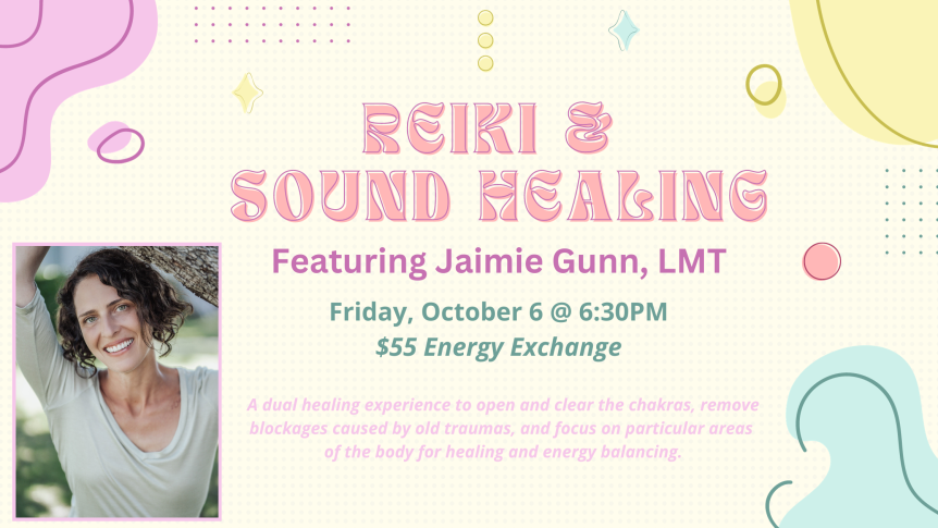 Reiki & Sound Healing Featuring Jamie Gunn, LMT Friday October6 @6:30pm $55 Energy Exchange A dual healing experience to open and clear the chakras, remove blockages caused by old traumas, and focus on particular areas of the body for healing and energy balancing.