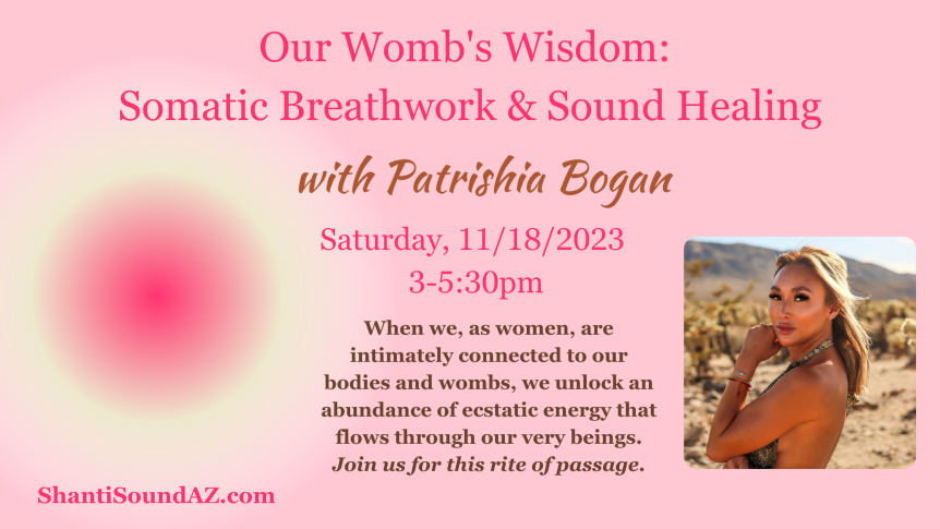 Our Womb's Wisdom: Somatic Breathwork & Sound Healing with Patrishia Bogan Saturday 11/18/2023 3-5:30pm When we, as women, are intimately connected to our bodies and wombs, we unlock an abundance of ecstatic energy that flows through our very beings. Join us for this rite of passage. ShantiSoundAZ.com