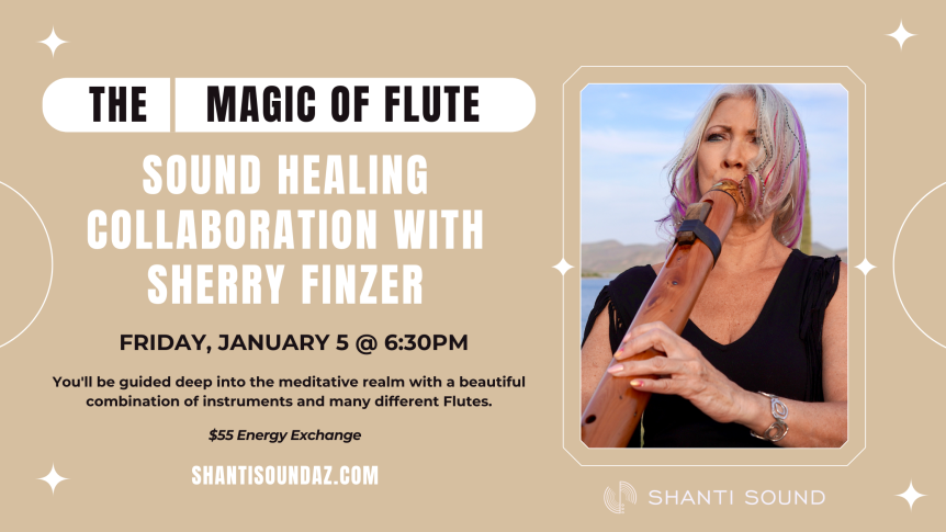 The Magic of Flute Sound Healing collaboration with Sherry Finzer Friday, January 5 @ 6:30pm You'll be guided deep into the meditative realm with a beautiful combination of instruments and many different Flutes. $55 Energy Exchange