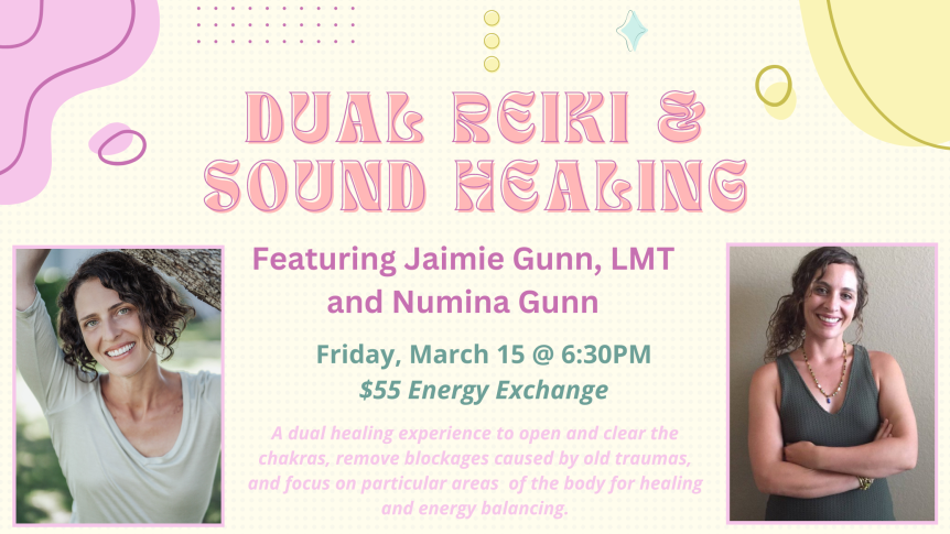 Dual Reiki & Sound Healing Featuring Jaimie Gunn, LMT and Numina Gunn Friday, March 15 @ 6:30PM $55 Energy Exchange A dual healing experience to open and clear the chakras, remove blockages caused by old traumas, and focus on particular areas of the body for healing and energy balancing.