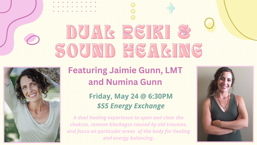 Dual Reiki & Sound Healing Featuring Jaimie Gunn, LMT and Numina Gunn Friday, May 24 @ 6:30PM $55 Energy Exchange A dual healing experience to open and clear the chakras, remove blockages caused by old traumas, and focus on particular areas of the body for healing and energy balancing.