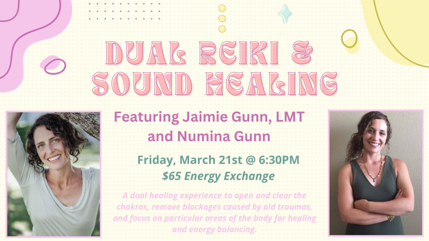 Dual Reiki & Sound Healing Featuring Jaimie Gunn, LMT and Numina Gunn Friday, March 21 @ 6:30PM $65 Energy Exchange A dual healing experience to open and clear the chakras, remove blockages caused by old traumas, and focus on particular areas of the body for healing and energy balancing.