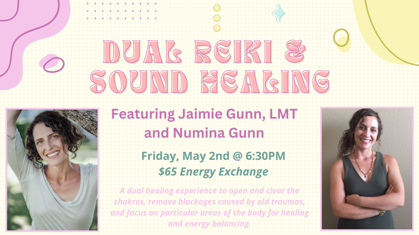 Dual Reiki & Sound Healing Featuring Jaimie Gunn, LMT and Numina Gunn Friday, May 2 @ 6:30PM $65 Energy Exchange A dual healing experience to open and clear the chakras, remove blockages caused by old traumas, and focus on particular areas of the body for healing and energy balancing.