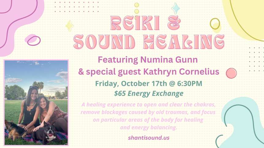 Reiki & Sound Healing Featuring Numina Gunn & special guest Kathryn Cornelius Friday, October 17th @ 6:30PM $65 Energy Exchange A healing experience to open and clear the chakras, remove blockages caused by old traumas, and focus on particular areas of the body for healing and energy balancing. shantisound.us