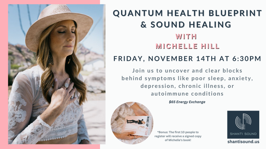 Quantum Health Blueprint & Sound Healing Friday, November 14th at 6:30pm $65 Energy Exchange Join us to uncover and clear blocks behind symptoms like poor sleep, anxiety, depression, chronic illness, or autoimmune conditions with Michelle Hill shantisound.us *Bonus: The first 10 people to register will receive a signed copy of Michelle’s book!