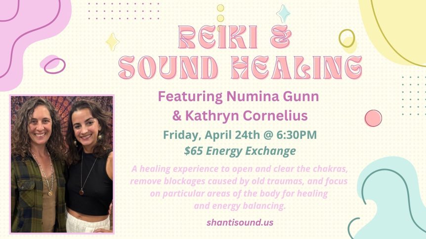 Reiki & Sound Healing Featuring Numina Gunn & Kathryn Cornelius Friday, April 24th @ 6:30PM $65 Energy Exchange A healing experience to open and clear the chakras, remove blockages caused by old traumas, and focus on particular areas of the body for healing and energy balancing. shantisound.us