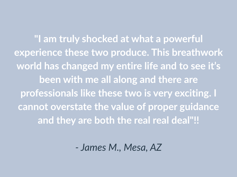 "I am truly shocked at what a powerful experience these two produce. This breathwork world has changed my entire life and to see it’s been with me all along and there are professionals like these two is very exciting. I cannot overstate the value of proper guidance and they are both the real real deal"!!

- James M., Mesa, AZ
